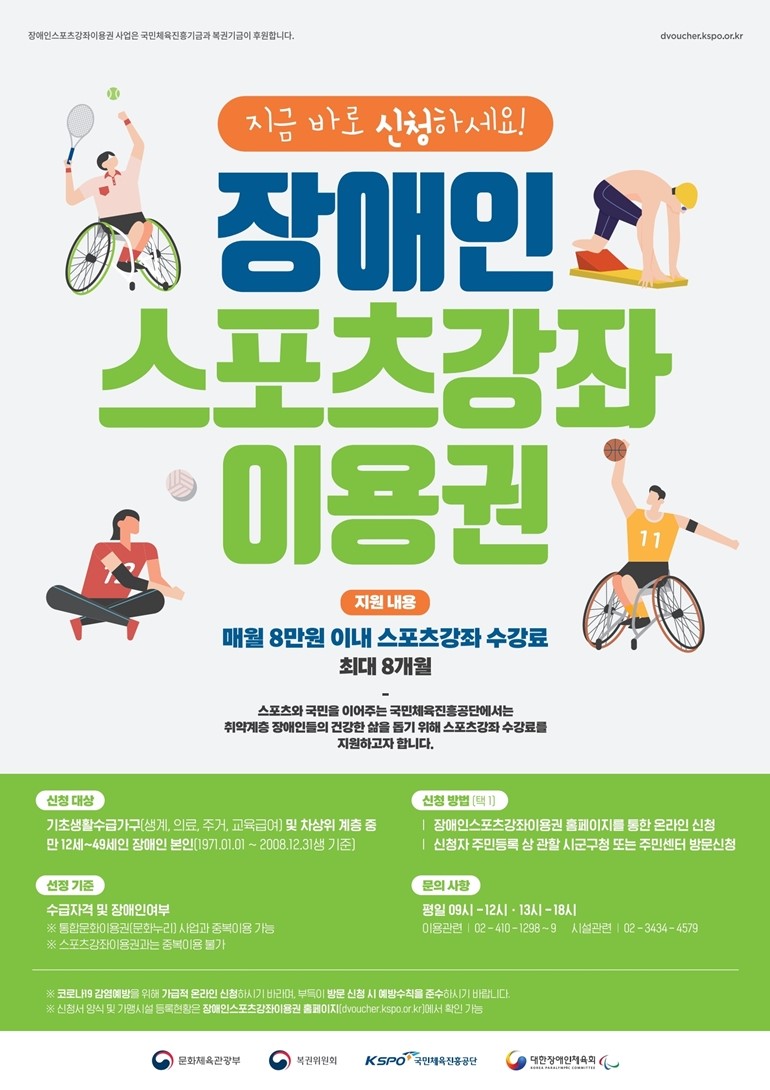 장애인스포츠강좌이용권 사업은 국민체육진흥기금과 복권기금이 후원합니다. dvoucher.kspo.or.kr 지금 바로 신청하세요! 장애인 스포츠강좌 이용권 지원 내용 매월 8만원 이내 스포츠강좌 수강료 최대 8개월 스포츠와 국민을 이어주는 국민체육진흥공단에서는 취약계층 장애인들의 건강한 삶을 돕기 위해 스포츠강좌 수강료를 지원하고자 합니다. 신청 대상 기초생활수급자(생계, 의료, 주거, 교육급여) 및 차상위 계층 중 만 12세~49세인 장애인 본인(1971.01.01 ~ 2008.12.31생 기준) 신청 방법 (택1) 장애인스포트강좌이용권 홈페이지를 통한 온라인 신청 신청자 주민등록 상 관할 시군구청 또는 주민센터 방문신청 선정 기준 수급자격 및 장애인여부 ※ 통합문화이용권(문화누리) 사업과 중복이용 가능 ※ 스포츠강좌이용권과는 중복이용 불가 문의 사항 평일 09시 - 12시 · 13시 - 18시 이용관련 02-410-1298~9 시설관련 02-3434-4579 ※ 코로나19 감염예방을 위해 가급적 온라인 신청하시기 바라며, 부득이 방문 신청 시 예방수칙을 준수하시기 바랍니다. ※ 신청서 양식 및 가맹시설 등록현황은 장애인스포츠강좌이용권 홈페이지(dvoucher.kspo.or.kr)에서 확인 가능 문화체육관광부 복권위원회 KSPO국민체육진흥공단 대한장애인체육회