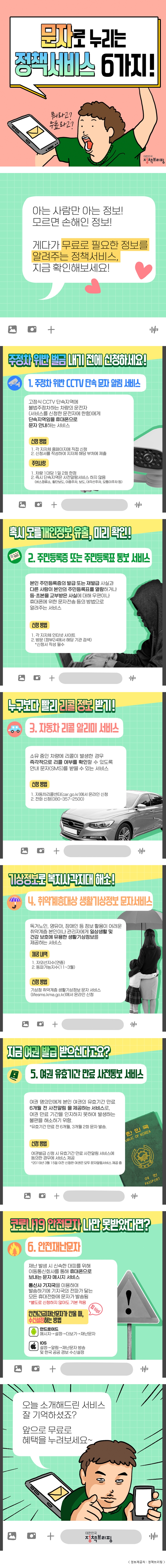 문자로 누리는 정책서비스 6가지! 뭐라고? 무료라고? 대한민국 정책브리핑 아는 사람만 아는 정보! 모르면 손해인 정보! 게다가 무료로 필요한 정보를 알려주는 정책서비스, 지금 확인해보세요! 주정차 위반 벌금 내기 전에 신청하세요! 1. 주정차 위반 CCTV 단속 문자 알림 서비스 고정식 CCTV 단속지역에 불법주정차하는 차량의 운전자(서비스를 신청한 운전자에 한함)에게 단속지역임을 휴대폰으로 문자 안내하는 서비스 신청 방법 1. 각 지자체 홈페이지에 직접 신청 2. 신청서를 작성하여 지자체 해당 부처에 제출 주의사항 1. 차랑 1대당 1일 2회 한정 2. 즉시 단속지역은 사전알람서비스 하지 않음(버스정류소, 횡단보도, 이중주차, 보도, 대각선주차, 모퉁이주차 등) 혹시모를 개인정보 유출, 미리 확인! 2. 주민등록증 또는 주민등록 통보 서비스 본인 주민등록증의 발급 또는 재발급 사실과 다른 사람이 본인의 주민등록표를 열람하거나 등？초본을 교부받은 사실에 대해 우편이나 휴대폰에 위한 문자전송 등의 방법으로 알려주는 서비스 신청 방법 1. 각 지자체 인터넷 사이트 2. 방문 (정부24에서 해당 기관 검색) *신청서 작성 필수 누구보다 빨리 리콜 정보 받기! 3. 자동차 리콜 알리미 서비스 소유중인 차량에 리콜이 발생한 경우 즉각적으로 리콜 여부를 확인할 수 있도록 안내 문자(SMS)를 받을 수 있는 서비스 신청 방법 1. 자동차리콜센터(car.go.kr)에서 온라인 신청 2. 전화 신청(080-357-2500) 기상정보로 복지사각지대 해소! 4. 취약계층대상 생활기상정보 문자서비스 독거노인, 영유아, 장애인 등 정보 활용이 어려운 취약계층 본인이나 관리자에게 일상생활 및 건강 보호에 유용한 생활기상정보를 제공하는 서비스 제공 내역 1. 자외선지수(연중) 2. 동파가능지수(11~3월) 신청 방법 기상청 취약계층 생활기상정보 문자 서비스 (lifesms.kma.go.kr)에서 온라인 신청 지금 여권 발급 받으신다고요? 5. 여권 유효기간 만료 사전 통보 서비스 여권 명의인에게 본인 여권의 유효기간 만료 6개월 전 사전알림 을 제공하는 서비스로, 여권 만료 기간을 인지하지 못하여 발생하는 불편을 해소하기 위함. *유효기간 만료 전 6개월, 3개월 2회 문자 발송. 신청 방법 여권발급 신청 시 유효기간 만료 사전알림 서비스에 동의한 경우에 서비스 제공 *2019년 3월 15일 이전 신청한 여권은 모두 문자알림서비스 제공 중 코로나19 안전문자 나만 못받았다면? 6. 안전재난문자 재난 발생 시 신속한 대피를 위해 이동통신회사를 통해 휴대폰으로 보내는 문자 메시지 서비스 통신사 기지국을 이용하여 발송하기에 기지국의 전파가 닿는 모든 휴대전화에 문자가 발송됨 *별도로 신청하지 않아도 기본 적용 팁(tip) 안전(긴급)재난문자가 안올 때, 수신설정하는 방법 안드로이드 메시지→설정→더보기→재난문자 IOS 설정→알림→재난문자 방송 및 한국 공공 경보 수신설정 오늘 소개해드린 서비스 잘 기억하셨죠? 앞으로 무료로 혜택을 누려보세요~ 대한민국 정책브리핑
