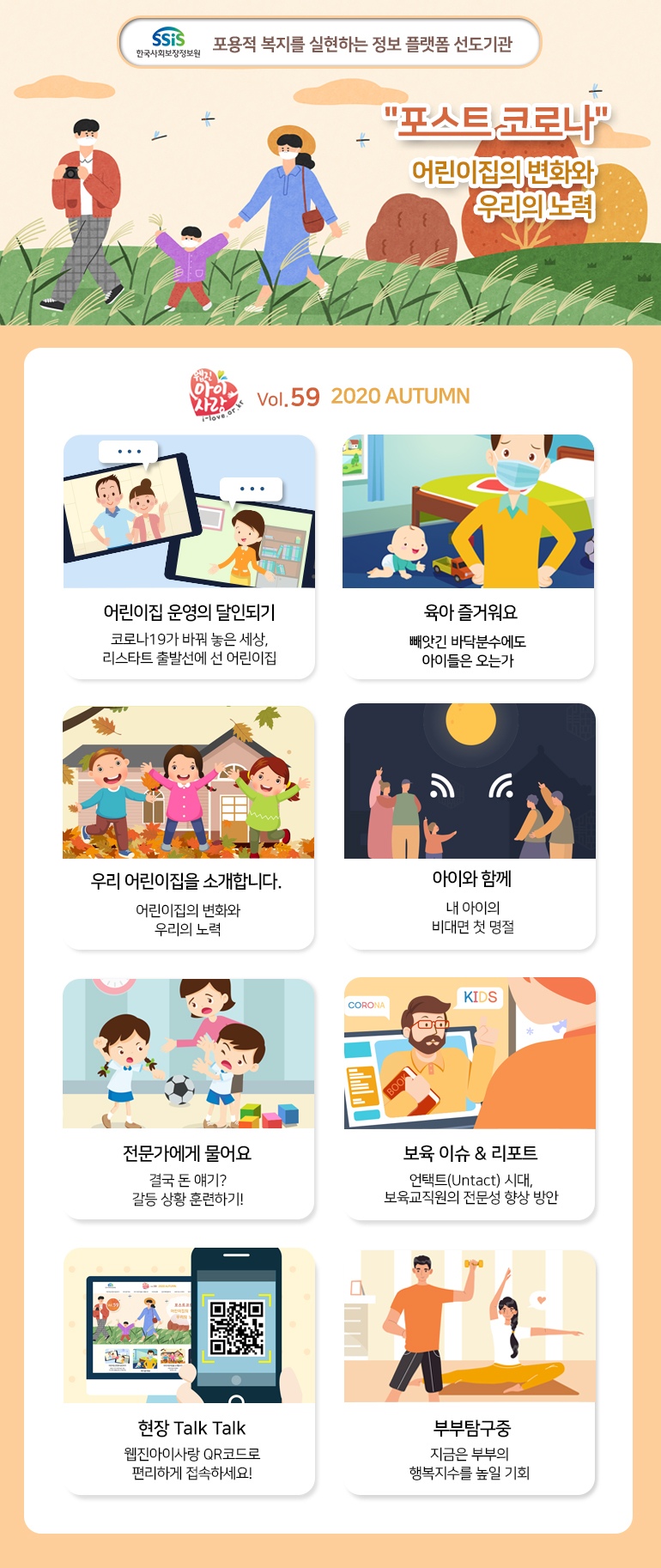 SSiS 한국사회보장정보원 포용적 복지를 실현하는 정보 플랫폼 선도기관 포스트 코로나 어린이집의 변화와 우리의 노력 웹진 아이사랑 i-love.or.kr Vol.59 2020 AUTUMN 어린이집 운영의 달인되기 코로나19가 바꿔놓은 세상, 리스타트 출발선에 선 어린이집 육아 즐거워요 빼앗긴 바닥분수에도 아이들은 오는가 우리 어린이집을 소개합니다. 어린이집의 변화와 우리의 노력 아이와 함게 내 아이의 비대면 첫 명절 전문가에게 물어요 결국 돈 얘기? 갈등 상황 훈련하기! 보육 이슈&리포트 언택트(Untact) 시대, 보육교직원의 전문성 향상 방안 현장 Talk Talk 웹진아이사랑 QR코드로 편리하게 접속하세요! 부부탐구중 지금은 부부의 행복지수를 높일 기회