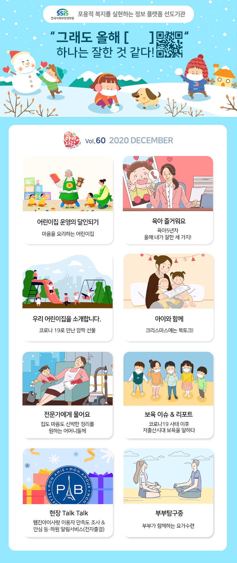 SSiS한국사회보장정보원 포용적 복지를 실현하는 정보 플랫폼 선도기관 '그래도 올해 [ ] 하나는 잘한 것 같다!' 웹진 아이사랑 i-love.or.kr Vol.60 2020 DECEMBER 어린이집 운영의 달인되기 마음을 요리하는 어린이집 육아 즐거워요 육아5년차 올해 내가 잘한 세 가지! 우리 어린이집을 소개합니다. 코로나 19로 만난 깜짝 선물 아이와 함께 크리스마스에는 북토크! 전문가에게 물어요 집도 마음도 신박한 정리를 원하는 어머니들께 보육 이슈 & 리포트 코로나19 사태 이후 저출산시대 보육을 말하다 현장 Talk Talk 웹진아이사랑 이용자 만족도 조사 & 안심 등·하원 알림서비스(전자출결) 부부탐구중 부부가 함께하는 요가수련