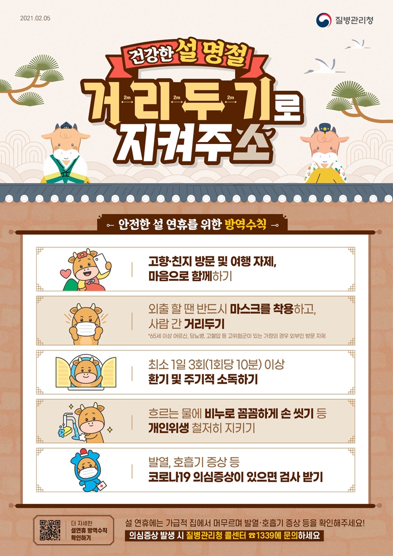 2021.02.05 질병관리청 건강한 설 명절 거리두기로 지켜주소 안전한 설 연휴를 위한 방역수칙 고향·친지 방문 및 여행 자제, 마음으로 함께하기 외출 할 땐 반드시 마스크를 착용하고, 사람 간 거리두기 *65세 이상 어르신, 당뇨병, 고혈압 등 고위험군이 있는 가정의 경우 외부인 방문 자제 최소 1일 3회(1회당 10분) 이상 환기 및 주기적 소독하기 흐르는 물에 비누로 꼼꼼하게 손 씻기 등 개인위생 철저히 지키기 발열, 호흡기 증상 등 코로나19 의심증상이 있으면 검사 받기 더 자세한 설연휴 방역수칙 확인하기 설 연휴에는 가급적 집에서 머무르며 발열·호흡기 증상 등을 확인해주세요! 의심증상 발생 시 질병관리청 콜센터 ☎1339에 문의하세요