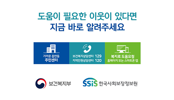 도움이 필요한 이웃이 있다면 지금 바로 알려주세요 가까운 읍면동 주민센터 보건복지상담센터 129 지역민원상담센터 120 복지로 도움요청 홈페이지 또는 스마트폰 앱 보건복지부 SSiS한국사회보장정보원