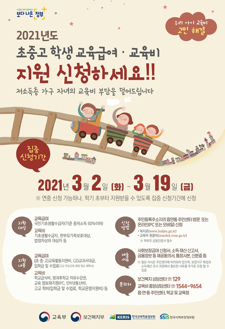 보다 나은 정부 우리 아이 교육비 고민 해결 2021년도 초중고 학생 교육급여·교육비 지원 신청하세요! 저소득층 가구 자녀의 교육비 부담을 덜어드립니다 집중 신청기간 2021년 3월 2일(화) ~ 3월 19일(금) ※ 연중 신청 가능하나, 학기 초부터 지원받을 수 있도록 집중 신청기간에 신청 지원대상 교육급여 국민기초생활수급자(기준 중위소득 50% 이하) 교육비 기초생활수급자, 한부모가족보호대상, 법정차상위 대상자 등 지원내용 교육급여 (초·중·고)교육활동지원비, (고)교과서대금, 입학금 및 수업료(고교 무상교육 제외 학교 재학시) 교육비 학교급식비, 방과후학교 자유수강권, 교육 정보화지원(PC, 인터넷통신비), 고교 학비(입학금 및 수업료, 학교운영지원비) 등 신청방법 주민등록주소지의 읍면동 주민센터 방문 또는 온라인(PC 또는 모바일) 신청 - 복지로(www.bokjiro.go.kr) - 교육비 원클릭(oneclick.moe.go.kr) ※ 학부모 공동인증서 필수 제출서류 사회보장급여 신청서, 소득·재산 신고서, 금융정보 등 제공동의서, 통장사본, 신분증 등 ※ 필요 서식은 주민센터에 비치되어 있으며, 보장가구 확정과 소득재산 조사 과정에서 필요한 서류를 추가로 요청 할 수 있음 문의처 보건복지 상담센터 ☏129 교육비 중앙상담센터 ☏1544-9654 읍·면·동 주민센터, 학교 및 교육청 교육청 보건복지부 KERIS한국교육학술정보원 SSiS한국사회보장정보원