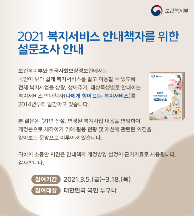 보건복지부 2021 복지서비스 안내책자를 위한 설문조사 안내 보건복지부와 한국사회보장정보원에서는 국민이 보다 쉽게 복지서비스를 알고 이용할 수 있도록 전체 복지사업을 상황, 생애주기, 대상특성별로 안내하는 복지서비스 안내책자(나에게 힘이 되는 복지서비스)를 2014년부터 발간하고 있습니다. 본 설문은 ‘21년 신설, 변경된 복지사업 내용을 반영하여 개정본으로 제작하기 위해 활용 현황 및 개선에 관련된 의견을 알아보는 문항으로 이루어져 있습니다. 귀하의 소중한 의견은 안내책자 개정방향 설정의 근거자료로 사용됩니다. 감사합니다. 참여기간 2021.3.5.(금)~3.18.(목) 참여대상 대한민국 국민 누구나