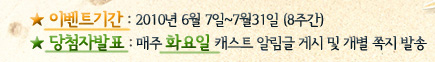 이벤트기간 : 2010년 6월 7일(월) ~ 7월 31일(토) (8주간), 당첨자발표 : 매주 화요일 캐스트 알림글 게시 및 개별 쪽지 발송