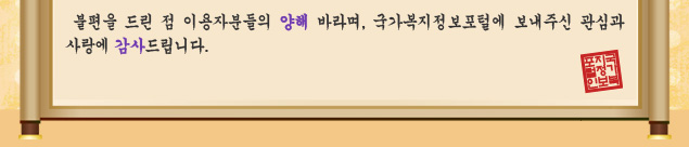 불편을 드린 점 이용자분들의 양해 바라며, 국가복지정보포털에 보내주신 관심과 사랑에 감사드립니다.