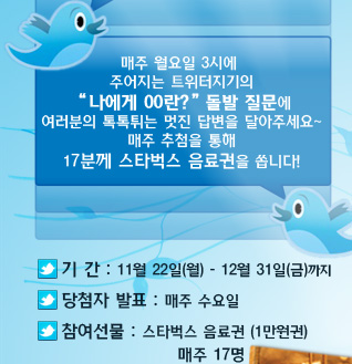 매주 월요일 3시에 주어지는 트위터지기의 나에게 00란? 돌발 질문에 여러분의 톡톡튀는 멋진 답변을 달아주세요 매주 추첨을 통해 17분께 문화상품권을 쏩니다! 기간:11월 22일(월)-12월 31일(금)까지, 당첨자발표:매주 수요일, 참여선물:스타벅스 음료권(1만원권) 매주17명