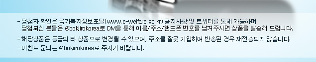 당첨자 확인은 국가복지정보포털(www.e-welfare.go.kr) 공지사항 및 트위터를 통해 가능하며 당첨되신 분들은 @bokjirokorea로 DM을 통해 이름/주소/핸드폰 번호를 남겨주시면 상품을 발송해 드립니다, 해당상품은 동급의 타 상품으로 변경될 수 있으며, 주소를 잘못 기입하여 반송된 경우 재전송되지 않습니다, 이벤트 문의는 @bokjirokorea로 주시기 바랍니다.